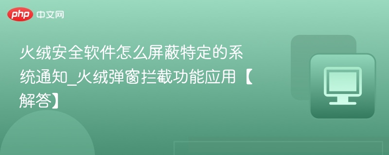 火绒安全软件怎么屏蔽特定的系统通知_火绒弹窗拦截功能应用【解答】