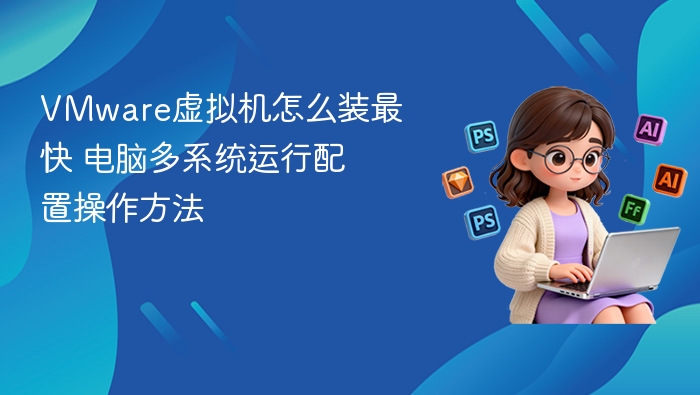 VMware虚拟机怎么装最快 电脑多系统运行配置操作方法