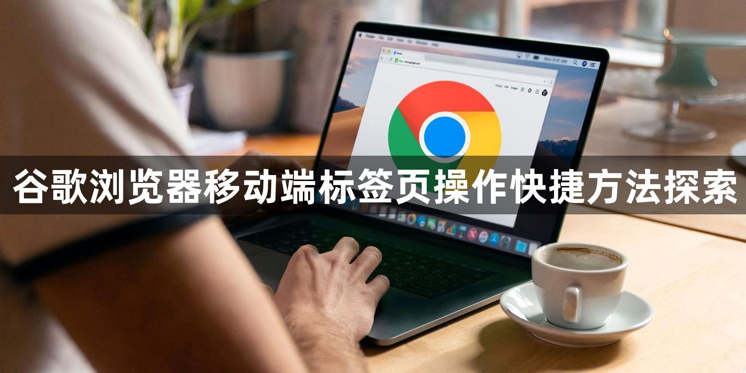 谷歌浏览器移动端标签页操作快捷方法探索