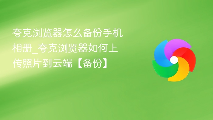 夸克浏览器怎么备份手机相册_夸克浏览器如何上传照片到云端【备份】