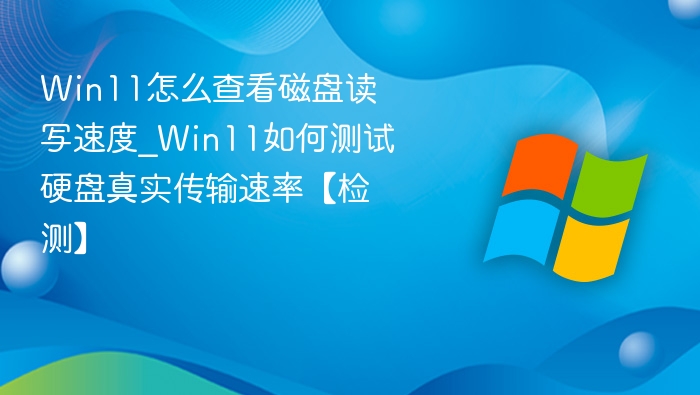 Win11怎么查看磁盘读写速度_Win11如何测试硬盘真实传输速率【检测】
