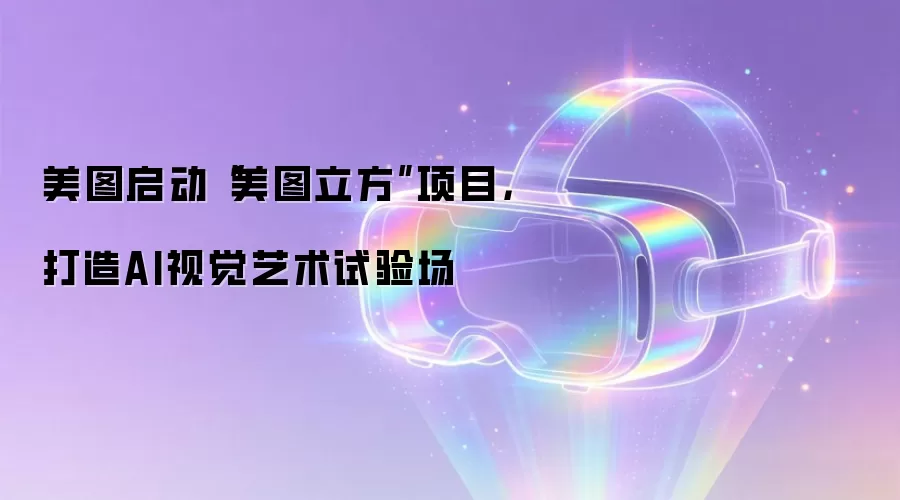 美图启动“美图立方”项目，打造AI视觉艺术试验场