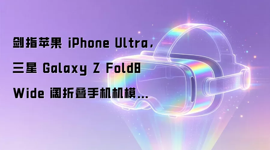剑指苹果 iPhone Ultra，三星 Galaxy Z Fold8 Wide 阔折叠手机机模曝光