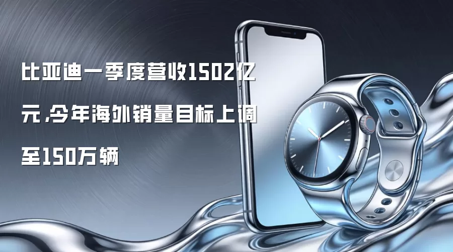 比亚迪一季度营收1502亿元，今年海外销量目标上调至150万辆