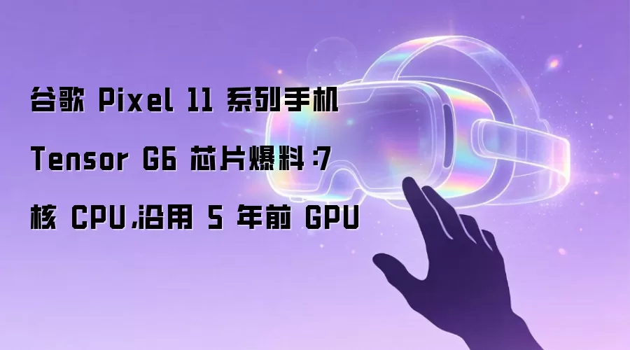 谷歌 Pixel 11 系列手机 Tensor G6 芯片爆料：7 核 CPU，沿用 5 年前 GPU