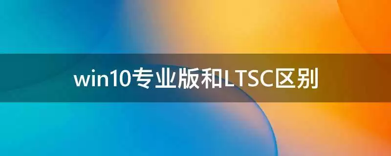 Win10专业版与LTSC有什么区别