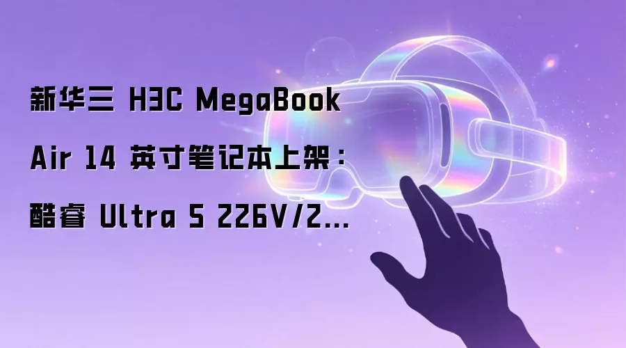 新华三 H3C MegaBook Air 14 英寸笔记本上架：酷睿 Ultra 5 226V/228V、重量小于 1kg，7999 元起
