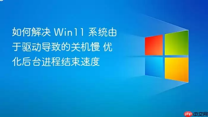 如何解决 Win11 系统由于驱动导致的关机慢 优化后台进程结束速度