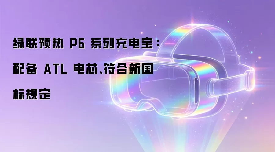 绿联预热 P6 系列充电宝：配备 ATL 电芯、符合新国标规定