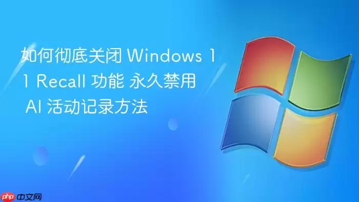 如何彻底关闭 Windows 11 Recall 功能 永久禁用 AI 活动记录方法