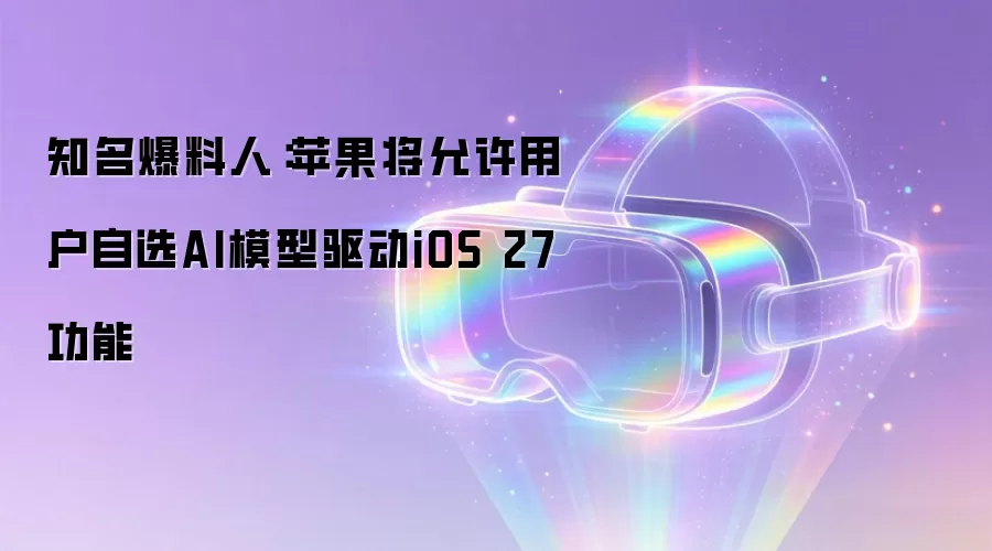 知名爆料人：苹果将允许用户自选AI模型驱动iOS 27功能
