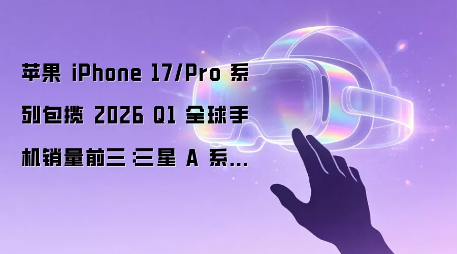 苹果 iPhone 17/Pro 系列包揽 2026 Q1 全球手机销量前三：三星 A 系列占据 Top10 中半壁江山，小米 REDMI A5 杀入前十