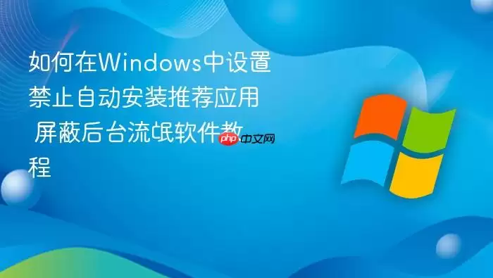 如何在Windows中设置禁止自动安装推荐应用 屏蔽后台流氓软件教程