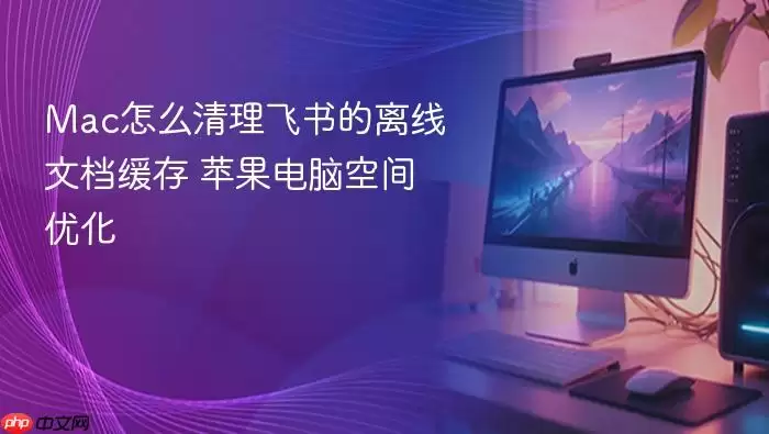 Mac怎么清理飞书的离线文档缓存 苹果电脑空间优化