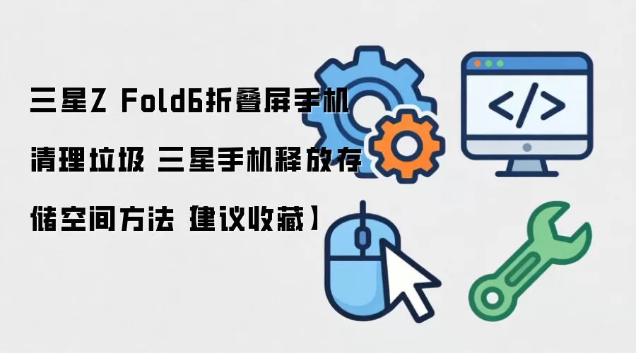 三星Z Fold6折叠屏手机清理垃圾 三星手机释放存储空间方法【建议收藏】