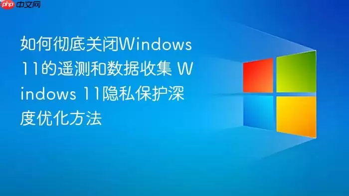 如何彻底关闭Windows 11的遥测和数据收集 Windows 11隐私保护深度优化方法