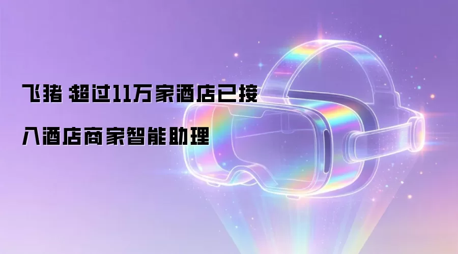 飞猪:超过11万家酒店已接入酒店商家智能助理
