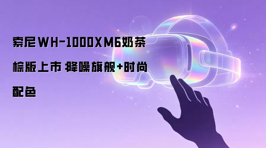 索尼WH-1000XM6奶茶棕版上市:降噪旗舰+时尚配色