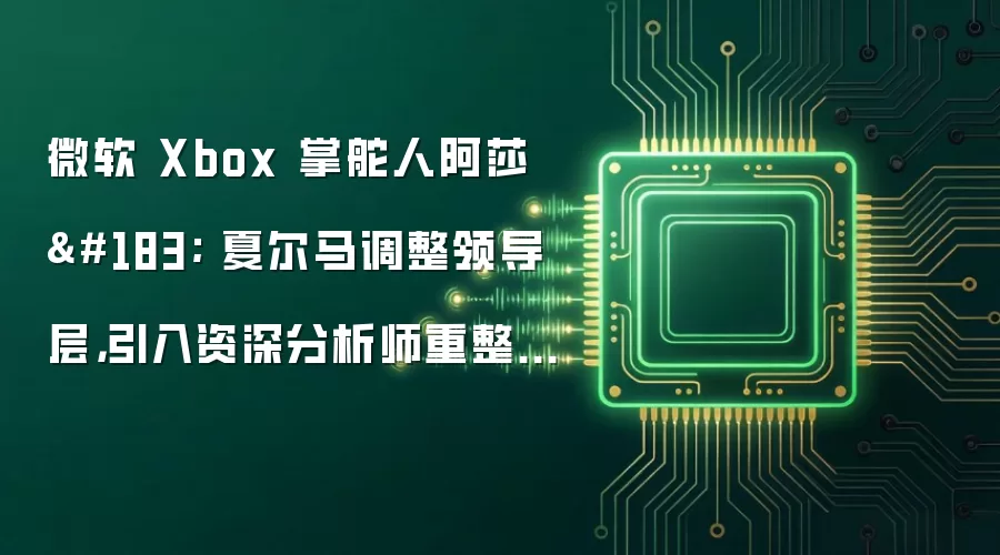 微软 Xbox 掌舵人阿莎 · 夏尔马调整领导层，引入资深分析师重整游戏机业务