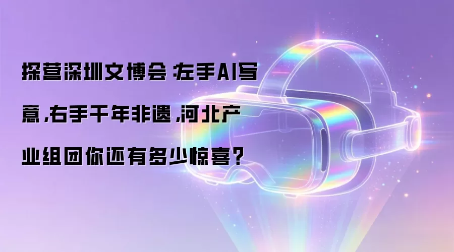 探营深圳文博会:左手AI写意,右手千年非遗,河北产业组团你还有多少惊喜?