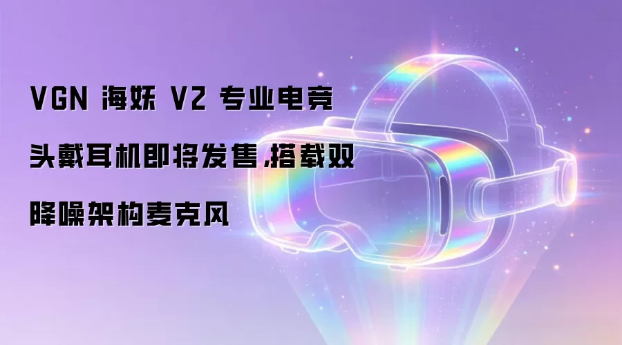 VGN 海妖 V2 专业电竞头戴耳机即将发售,搭载双降噪架构麦克风