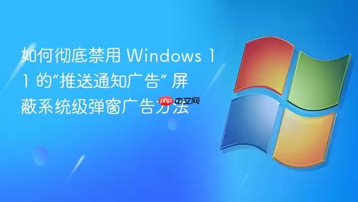 如何彻底禁用 Windows 11 的“推送通知广告” 屏蔽系统级弹窗广告方法