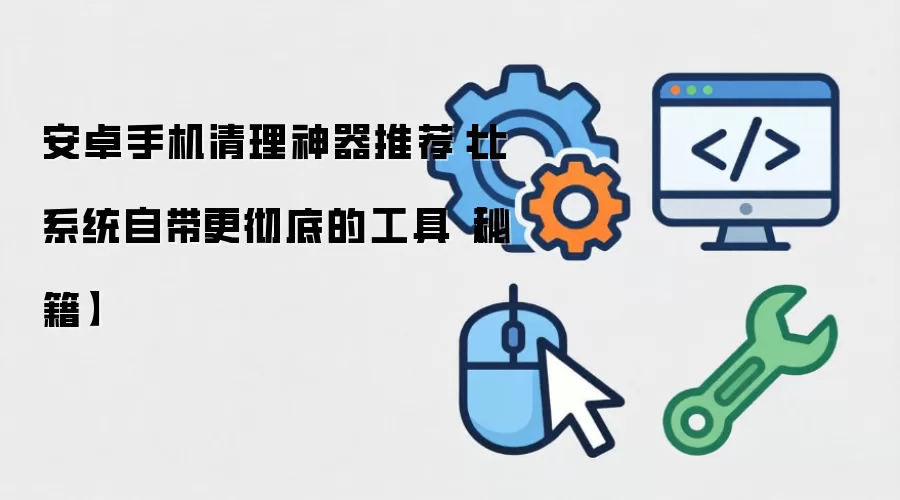 安卓手机清理神器推荐：比系统自带更彻底的工具【秘籍】