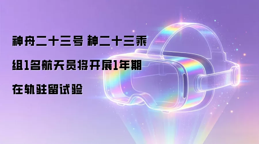 神舟二十三号｜神二十三乘组1名航天员将开展1年期在轨驻留试验