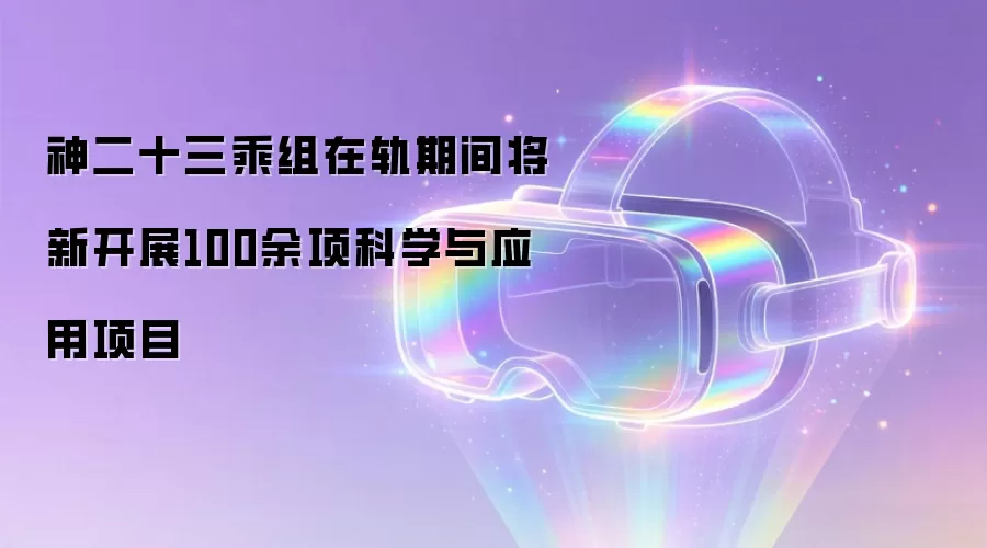 神二十三乘组在轨期间将新开展100余项科学与应用项目