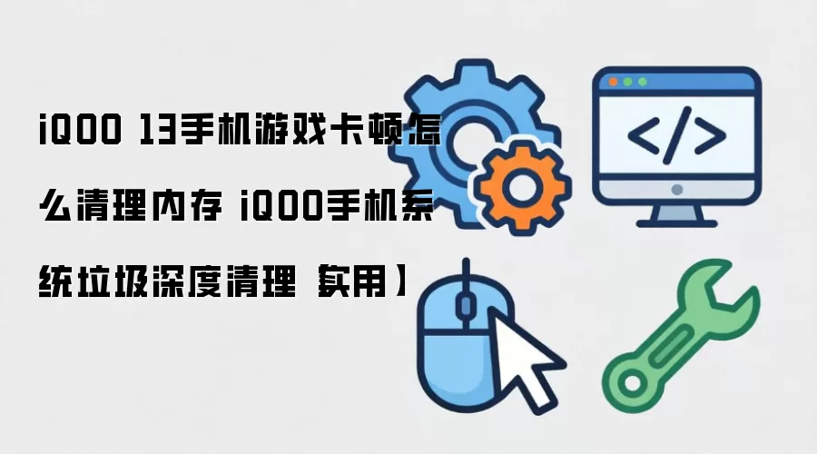 iQOO 13手机游戏卡顿怎么清理内存 iQOO手机系统垃圾深度清理【实用】