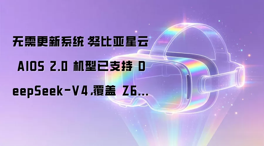 无需更新系统:努比亚星云 AIOS 2.0 机型已支持 DeepSeek-V4,覆盖 Z60 / 70 / 80 等系列