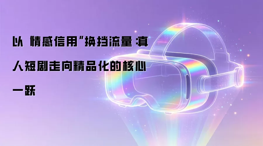 以“情感信用”换挡流量:真人短剧走向精品化的核心一跃