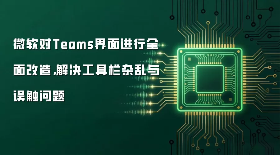 微软对Teams界面进行全面改造，解决工具栏杂乱与误触问题
