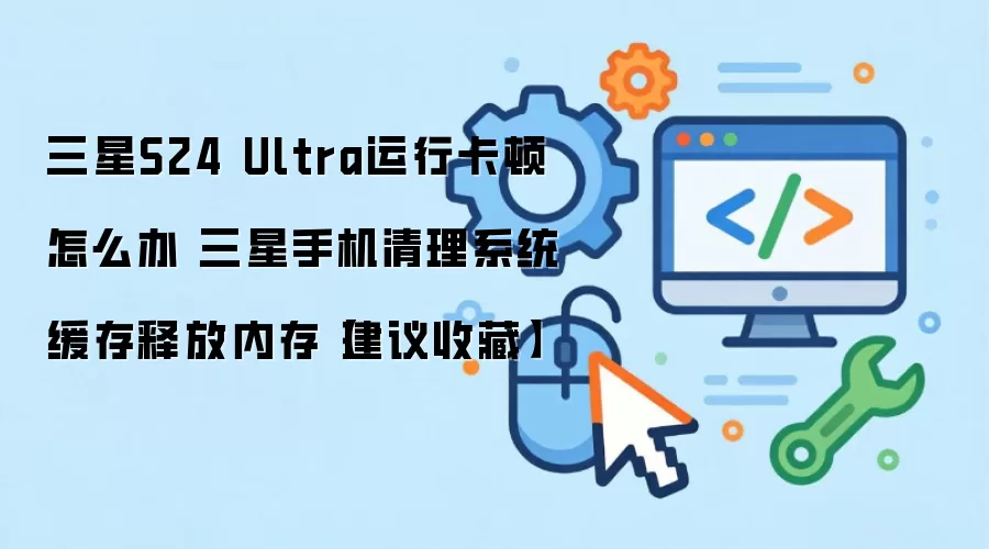 三星S24 Ultra运行卡顿怎么办 三星手机清理系统缓存释放内存【建议收藏】