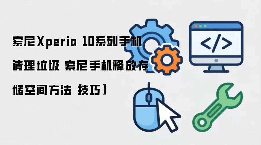 索尼Xperia 10系列手机清理垃圾 索尼手机释放存储空间方法【技巧】