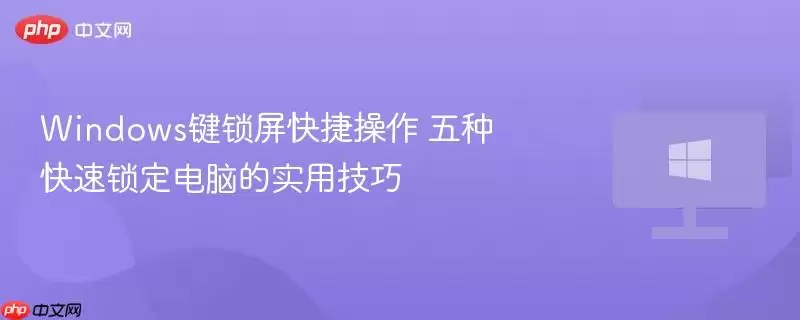 windows键锁屏快捷操作 五种快速锁定电脑的实用技巧