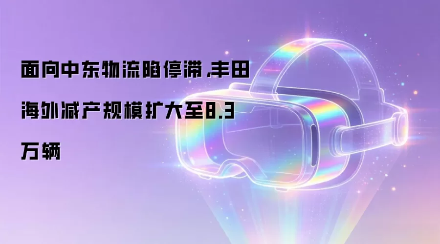 面向中东物流陷停滞，丰田海外减产规模扩大至8.3万辆