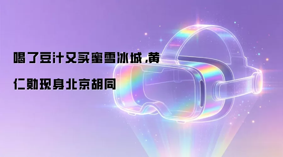 喝了豆汁又买蜜雪冰城,黄仁勋现身北京胡同