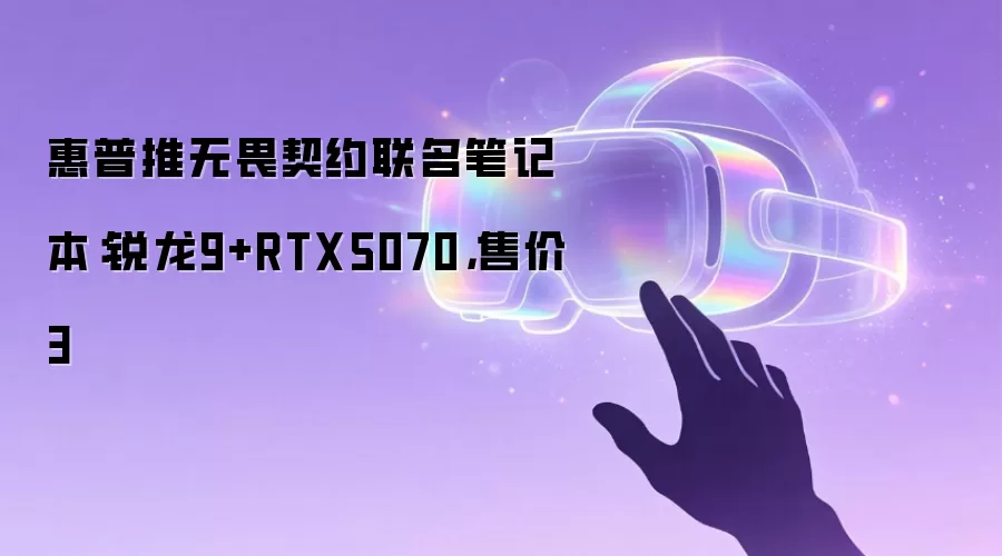 惠普推无畏契约联名笔记本:锐龙9+RTX5070,售价3