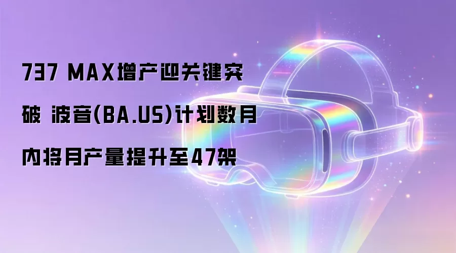 737 MAX增产迎关键突破 波音(BA.US)计划数月内将月产量提升至47架