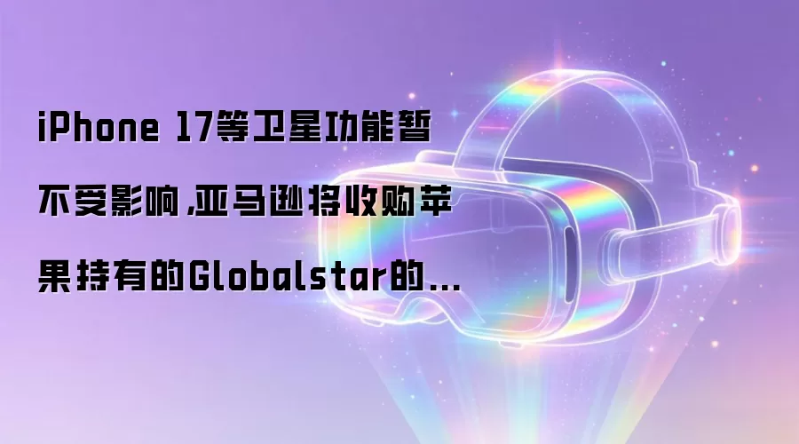 iPhone 17等卫星功能暂不受影响,亚马逊将收购苹果持有的Globalstar的20%股份