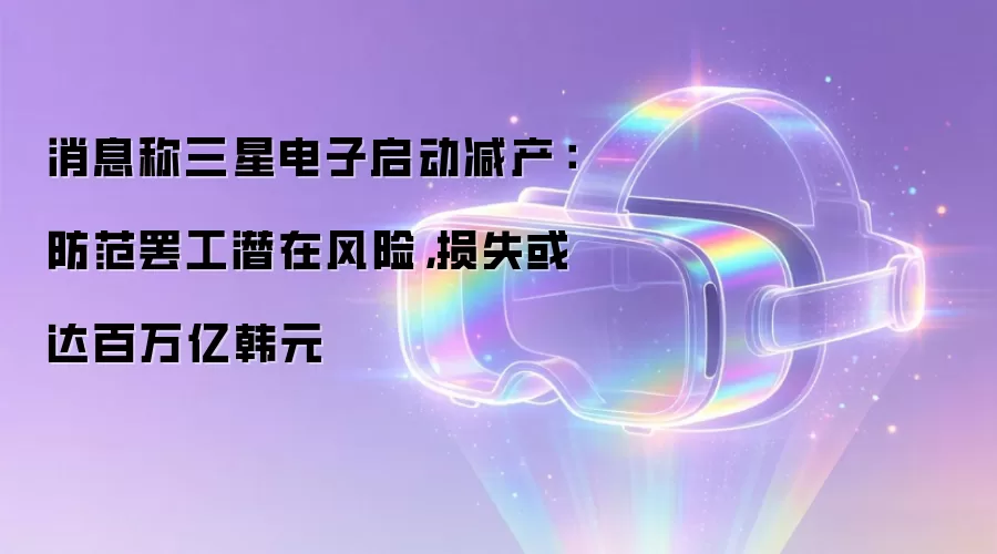 消息称三星电子启动减产:防范罢工潜在风险,损失或达百万亿韩元