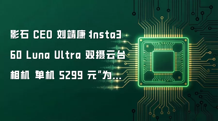 影石 CEO 刘靖康：Insta360 Luna Ultra 双摄云台相机“单机 5299 元”为美国价格，国内不敢卖这个价