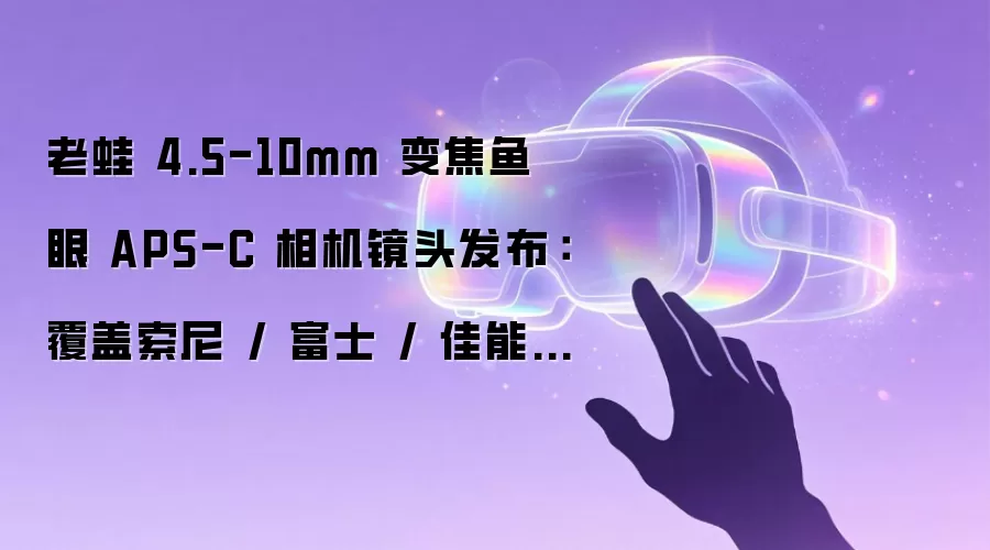 老蛙 4.5-10mm 变焦鱼眼 APS-C 相机镜头发布：覆盖索尼 / 富士 / 佳能 / 松下 / M43 阵营，2480 元