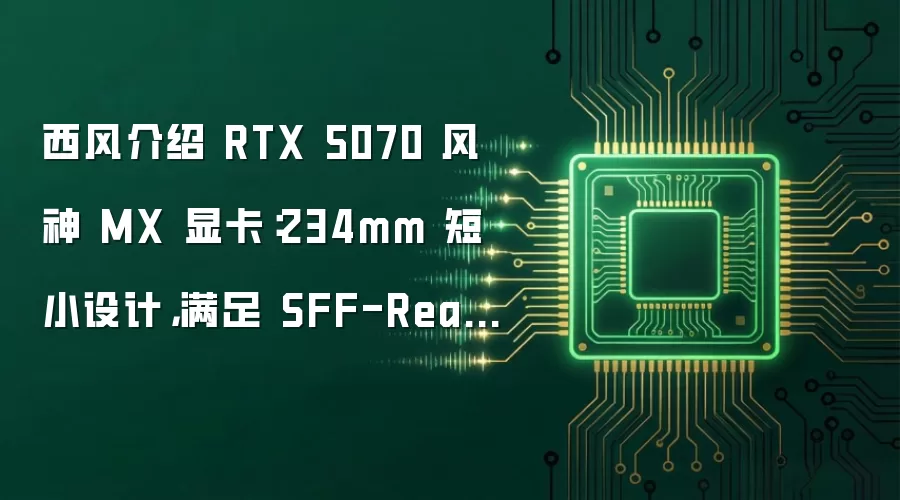 西风介绍 RTX 5070 风神 MX 显卡:234mm 短小设计,满足 SFF-Ready 要求