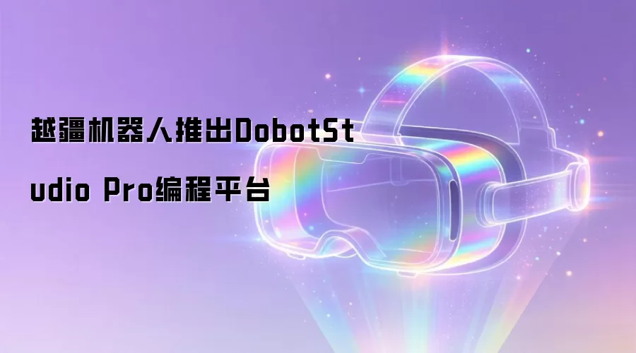 越疆机器人推出DobotStudio Pro编程平台