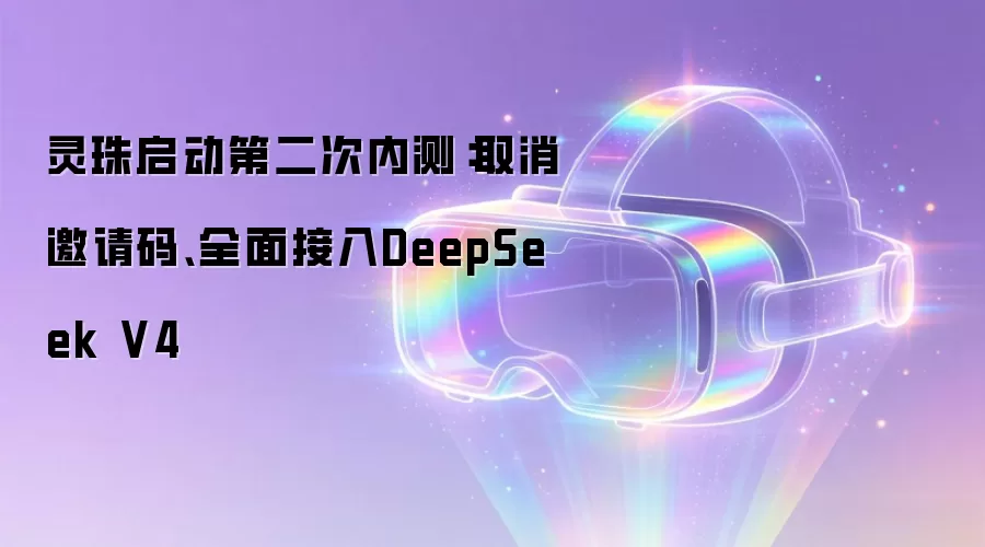 灵珠启动第二次内测:取消邀请码、全面接入DeepSeek V4