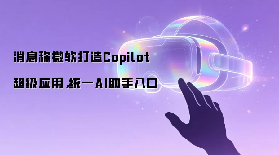 消息称微软打造Copilot超级应用,统一AI助手入口