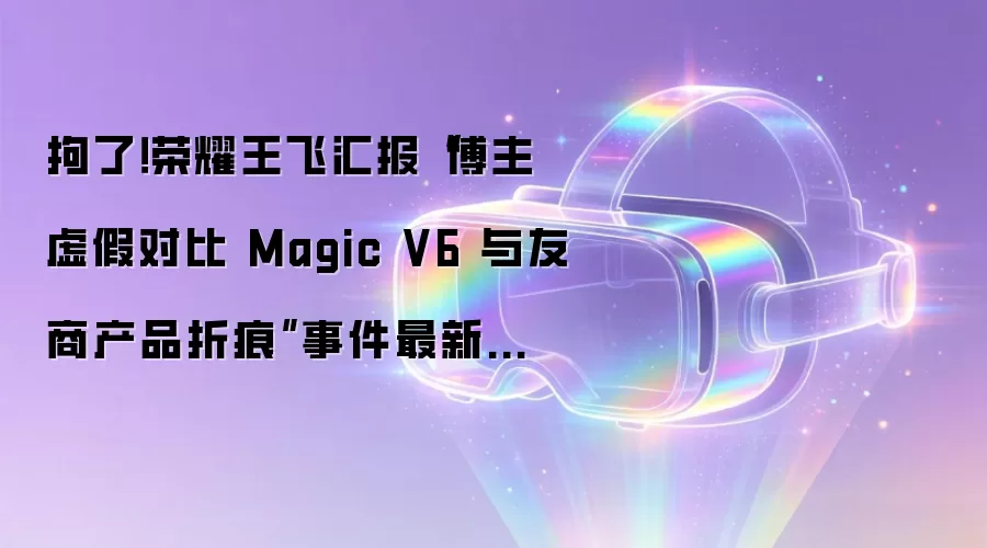 拘了！荣耀王飞汇报“博主虚假对比 Magic V6 与友商产品折痕”事件最新进展