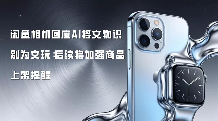闲鱼相机回应AI将文物识别为文玩：后续将加强商品上架提醒